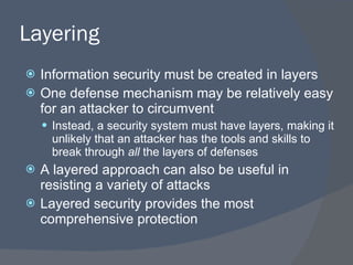 Layering Information security must be created in layers One defense mechanism may be relatively easy for an attacker to circumvent Instead, a security system must have layers, making it unlikely that an attacker has the tools and skills to break through  all  the layers of defenses A layered approach can also be useful in resisting a variety of attacks Layered security provides the most comprehensive protection 