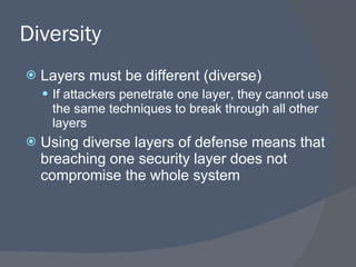 Diversity Layers must be different (diverse) If attackers penetrate one layer, they cannot use the same techniques to break through all other layers Using diverse layers of defense means that breaching one security layer does not compromise the whole system 