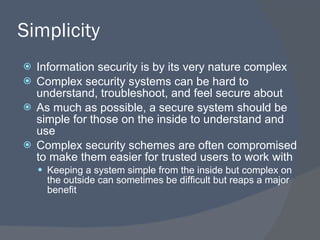 Simplicity Information security is by its very nature complex Complex security systems can be hard to understand, troubleshoot, and feel secure about As much as possible, a secure system should be simple for those on the inside to understand and use Complex security schemes are often compromised to make them easier for trusted users to work with Keeping a system simple from the inside but complex on the outside can sometimes be difficult but reaps a major benefit 