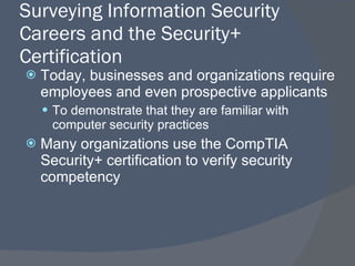 Surveying Information Security Careers and the Security+ Certification Today, businesses and organizations require employees and even prospective applicants To demonstrate that they are familiar with computer security practices Many organizations use the CompTIA Security+ certification to verify security competency 