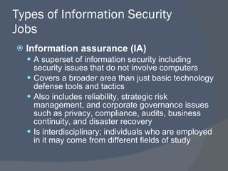 Types of Information Security Jobs Information assurance (IA) A superset of information security including security issues that do not involve computers Covers a broader area than just basic technology defense tools and tactics Also includes reliability, strategic risk management, and corporate governance issues such as privacy, compliance, audits, business continuity, and disaster recovery Is interdisciplinary; individuals who are employed in it may come from different fields of study 