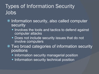 Types of Information Security Jobs Information security, also called computer security Involves the tools and tactics to defend against computer attacks Does not include security issues that do not involve computers Two broad categories of information security positions Information security managerial position Information security technical position 