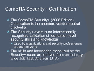 CompTIA Security+ Certification The CompTIA Security+ (2008 Edition) Certification is the premiere vendor-neutral credential The Security+ exam is an internationally recognized validation of foundation-level security skills and knowledge Used by organizations and security professionals around the world The skills and knowledge measured by the Security+ exam are derived from an industry-wide Job Task Analysis (JTA) 