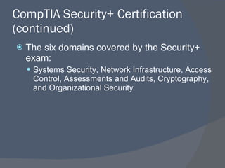 CompTIA Security+ Certification (continued) The six domains covered by the Security+ exam: Systems Security, Network Infrastructure, Access Control, Assessments and Audits, Cryptography, and Organizational Security 