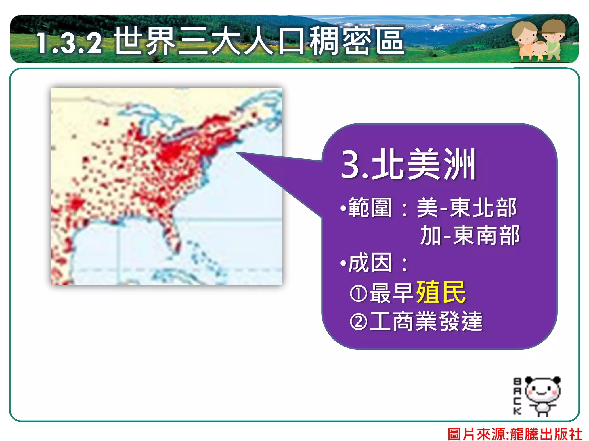 1.3.2 世界三大人口稠密區


            3.北美洲
            •範圍：美-東北部
                 加-東南部
            •成因：
              最早殖民
              工商業發達



                  圖片來源:龍騰出版社
 