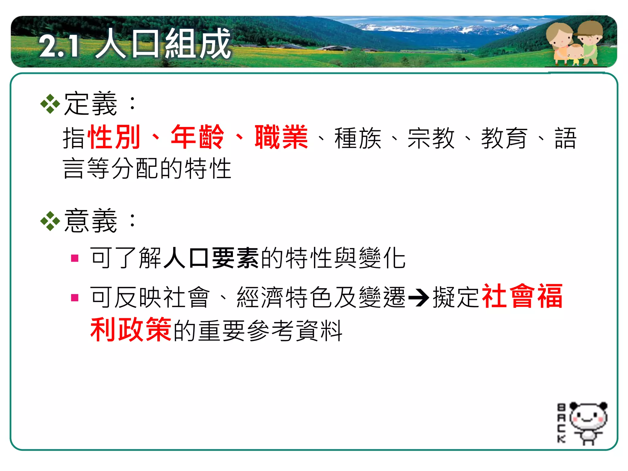 2.1 人口組成
定義︰
指性別、年齡、職業、種族、宗教、教育、語
言等分配的特性

 意義︰
  可了解人口要素的特性與變化
  可反映社會、經濟特色及變遷   擬定社會福
  利政策的重要參考資料
 