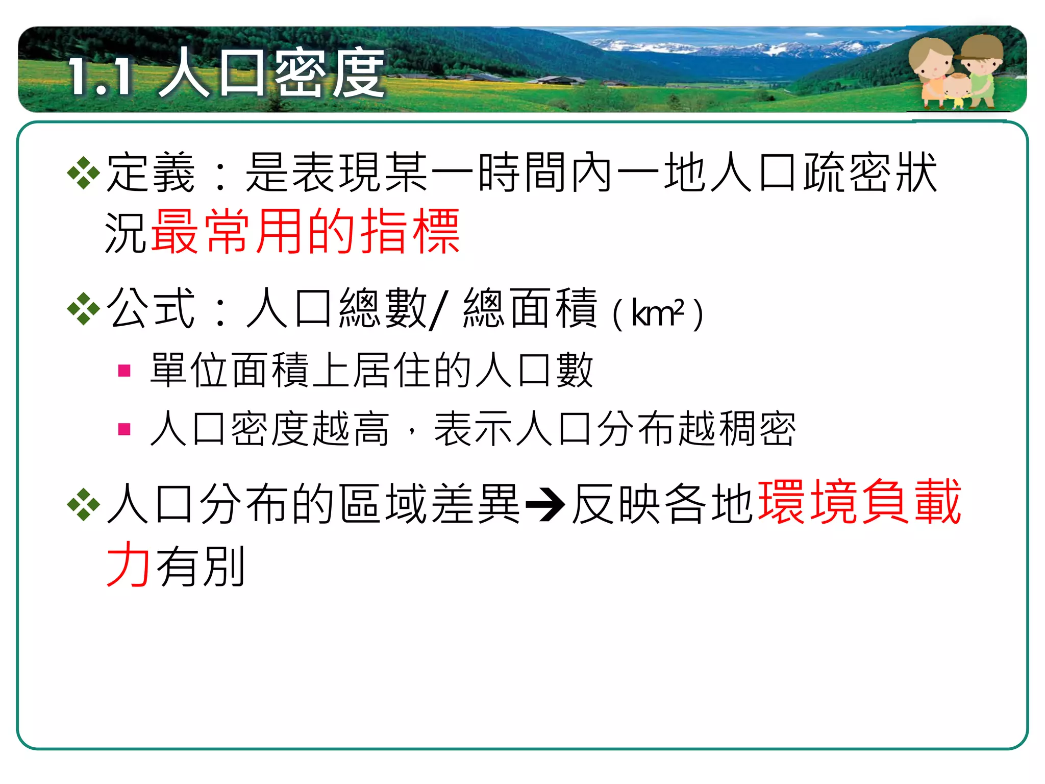 1.1 人口密度
定義：是表現某一時間內一地人口疏密狀
況最常用的指標
 公式：人口總數/ 總面積（km²）
  單位面積上居住的人口數
  人口密度越高，表示人口分布越稠密
人口分布的區域差異    反映各地環境負載
力有別
 