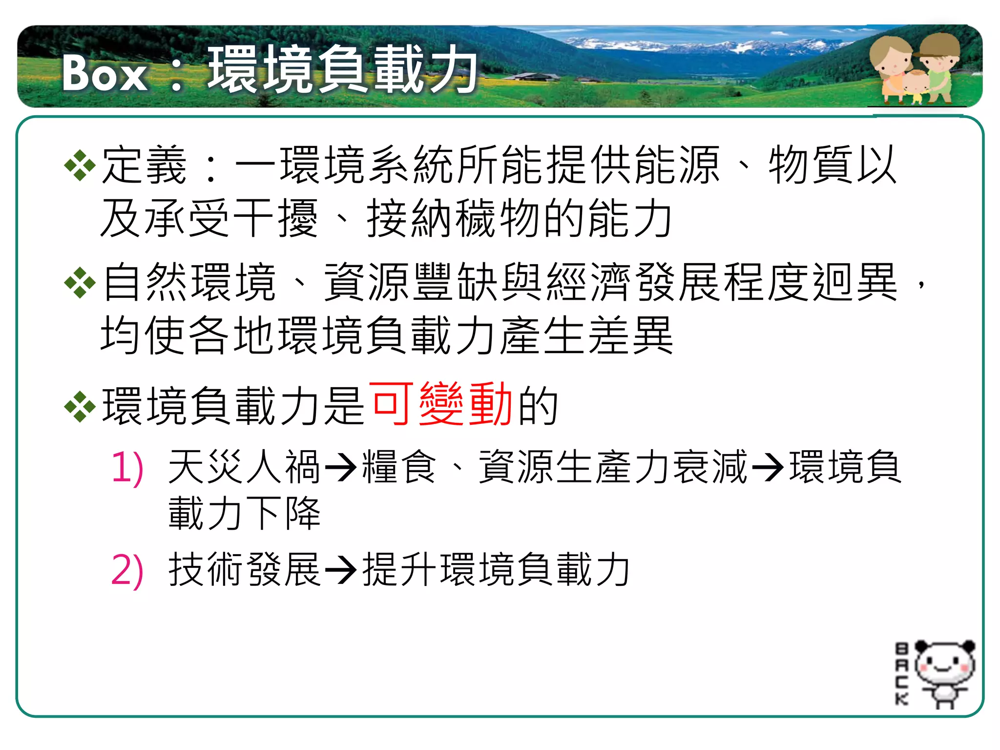 Box：環境負載力
定義：一環境系統所能提供能源、物質以
及承受干擾、接納穢物的能力
自然環境、資源豐缺與經濟發展程度迥異，
均使各地環境負載力產生差異
環境負載力是可變動的
 1) 天災人禍 糧食、資源生產力衰減 環境負
    載力下降
 2) 技術發展 提升環境負載力
 