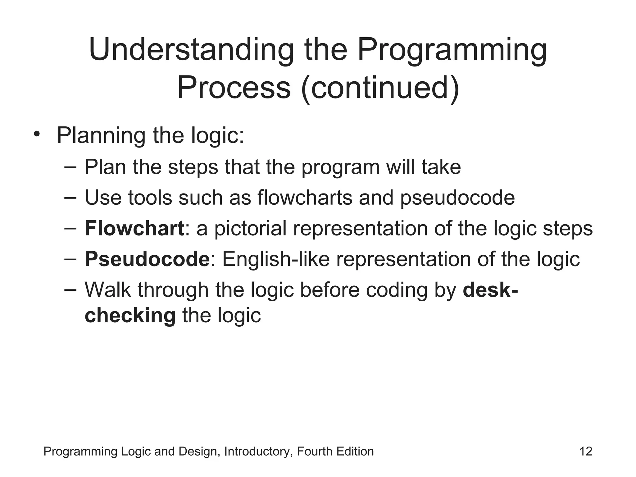 Understanding the Programming Process (continued) Planning the logic: Plan the steps that the program will take Use tools such as flowcharts and pseudocode Flowchart : a pictorial representation of the logic steps Pseudocode : English-like representation of the logic Walk through the logic before coding by desk-checking the logic 