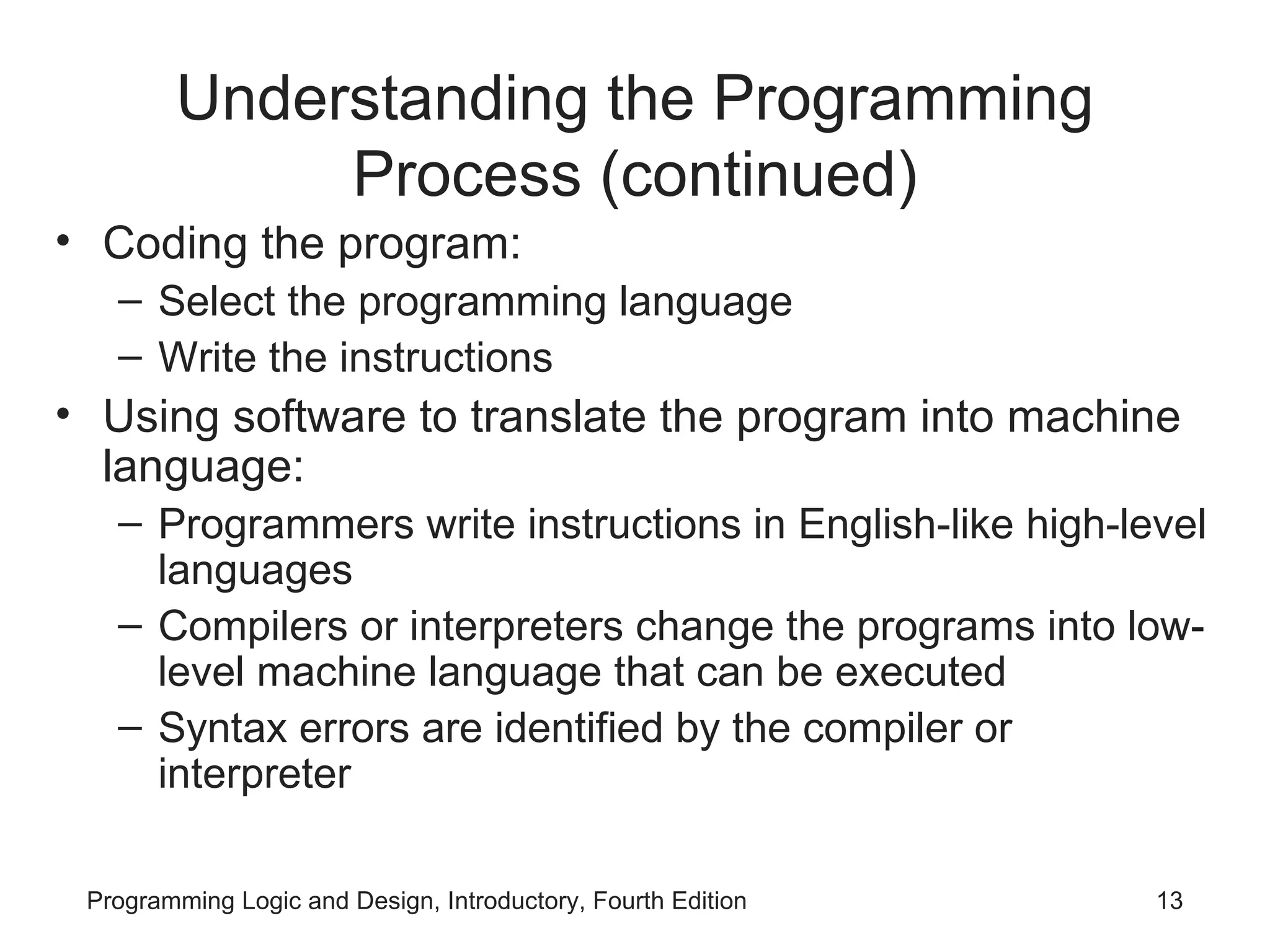 Understanding the Programming Process (continued) Coding the program: Select the programming language Write the instructions Using software to translate the program into machine language: Programmers write instructions in English-like high-level languages Compilers or interpreters change the programs into low-level machine language that can be executed Syntax errors are identified by the compiler or interpreter 