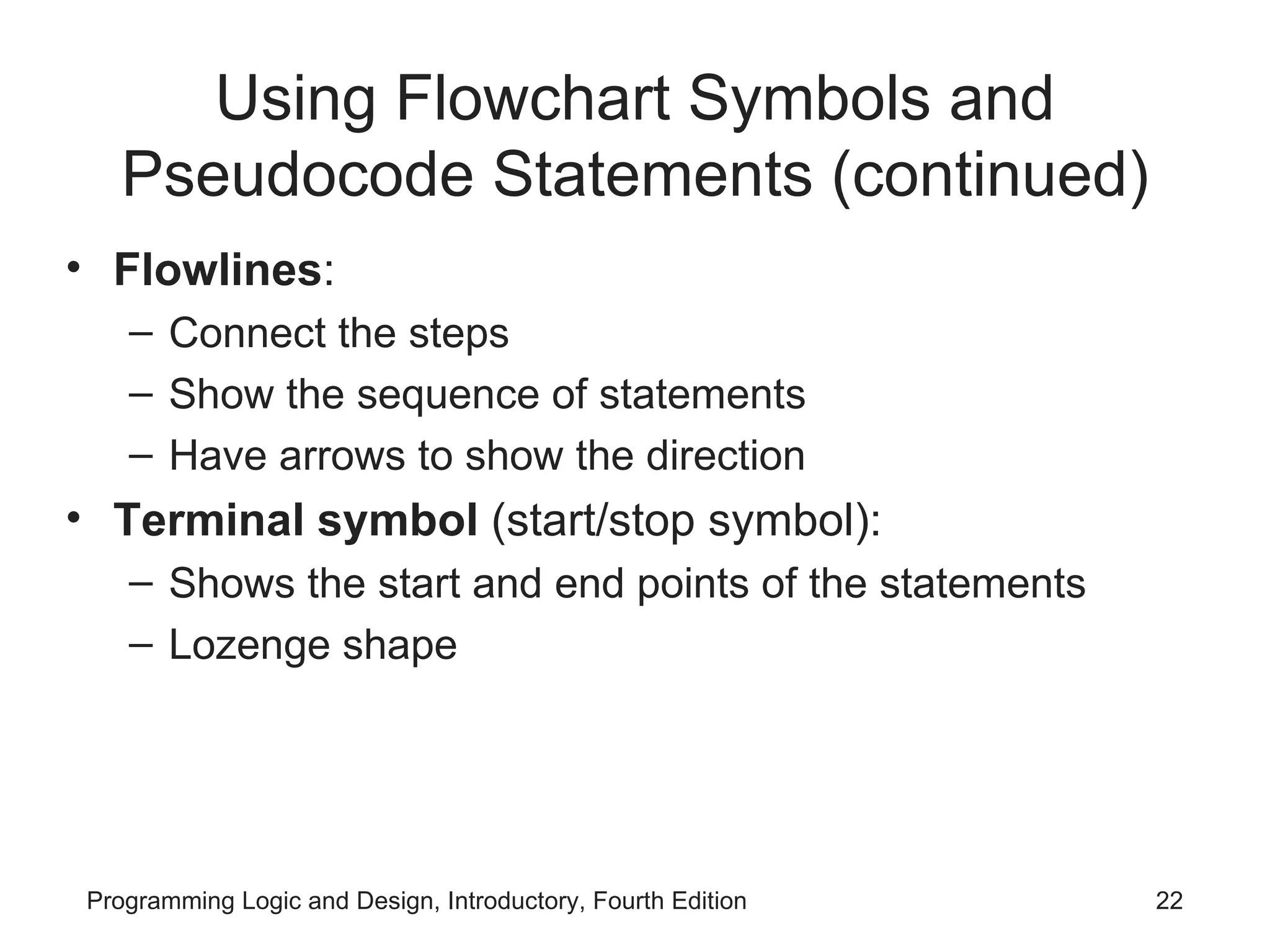 Using Flowchart Symbols and Pseudocode Statements (continued) Flowlines : Connect the steps Show the sequence of statements Have arrows to show the direction Terminal symbol (start/stop symbol): Shows the start and end points of the statements Lozenge shape 
