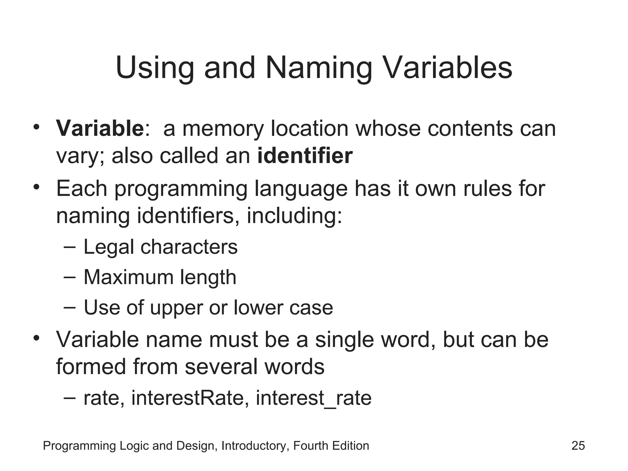Using and Naming Variables Variable : a memory location whose contents can vary; also called an identifier Each programming language has it own rules for naming identifiers, including: Legal characters Maximum length Use of upper or lower case Variable name must be a single word, but can be formed from several words rate, interestRate, interest_rate 