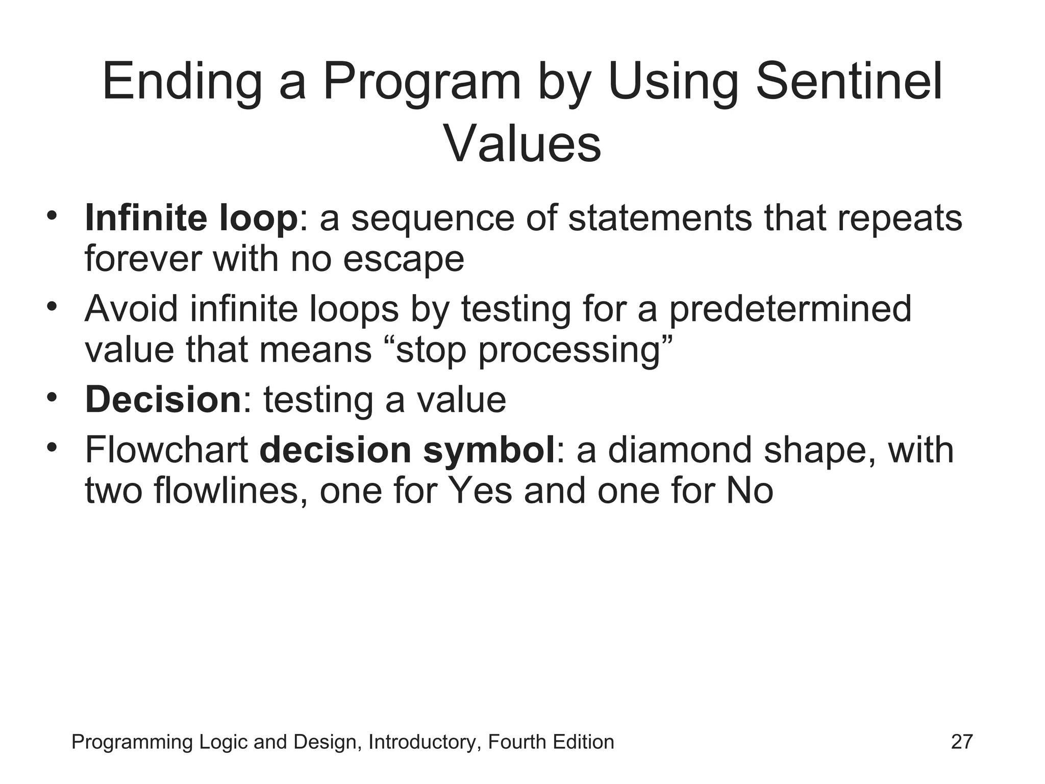 Ending a Program by Using Sentinel Values Infinite loop : a sequence of statements that repeats forever with no escape Avoid infinite loops by testing for a predetermined value that means “stop processing” Decision : testing a value Flowchart decision symbol : a diamond shape, with two flowlines, one for Yes and one for No 