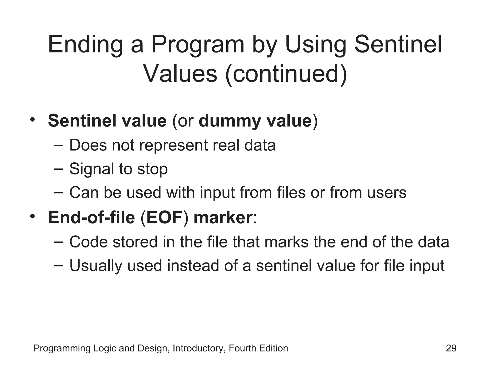 Ending a Program by Using Sentinel Values (continued) Sentinel value (or dummy value ) Does not represent real data Signal to stop Can be used with input from files or from users End-of-file ( EOF ) marker : Code stored in the file that marks the end of the data Usually used instead of a sentinel value for file input 