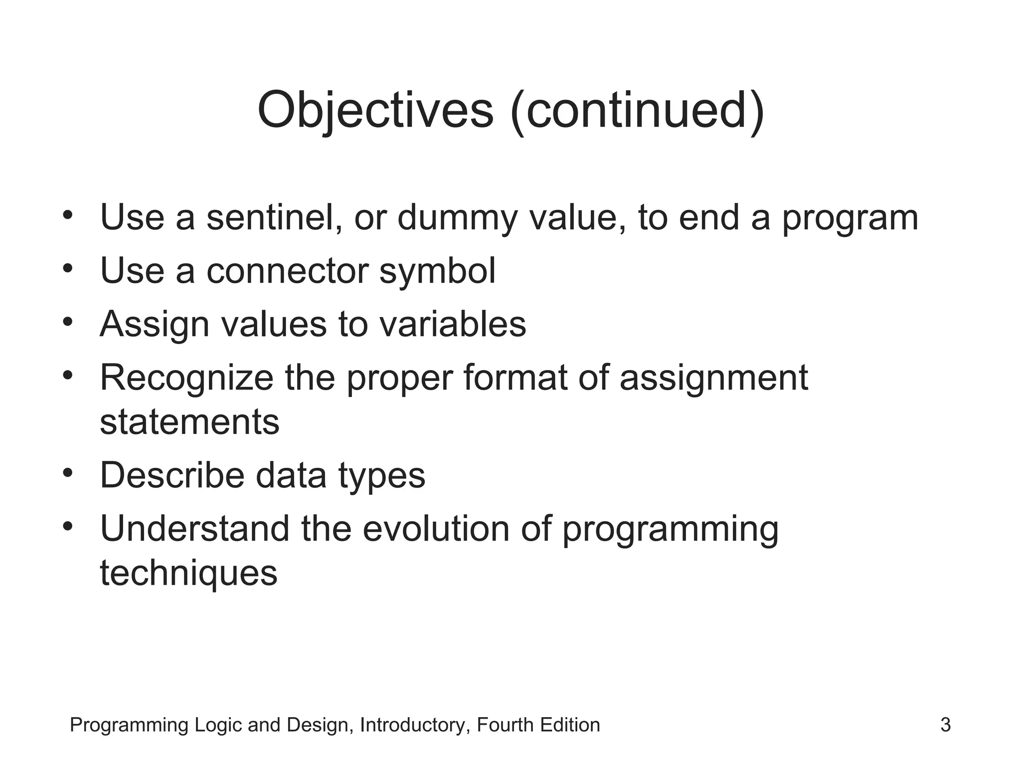 Objectives (continued) Use a sentinel, or dummy value, to end a program Use a connector symbol Assign values to variables Recognize the proper format of assignment statements Describe data types Understand the evolution of programming techniques 