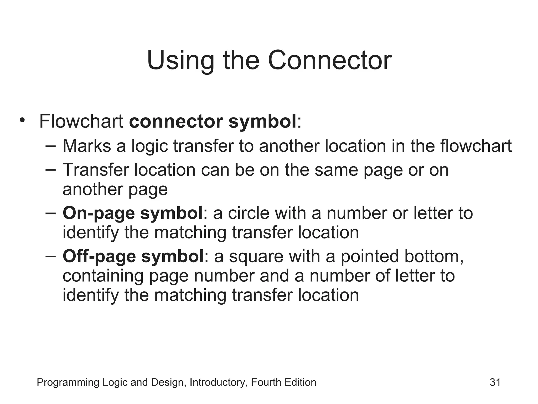 Using the Connector Flowchart connector symbol : Marks a logic transfer to another location in the flowchart Transfer location can be on the same page or on another page On-page symbol : a circle with a number or letter to identify the matching transfer location Off-page symbol : a square with a pointed bottom, containing page number and a number of letter to identify the matching transfer location 