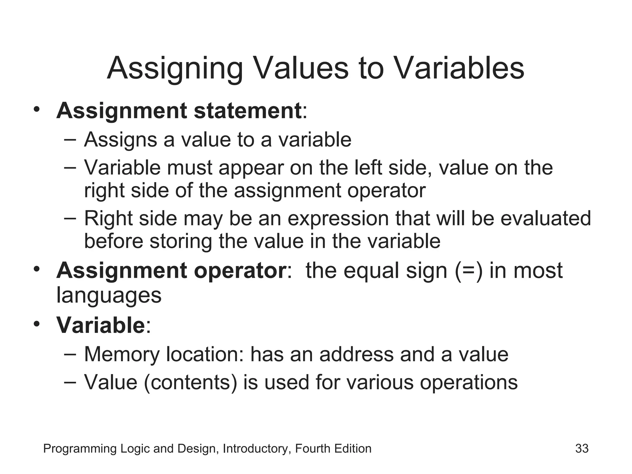 Assigning Values to Variables Assignment statement : Assigns a value to a variable Variable must appear on the left side, value on the right side of the assignment operator Right side may be an expression that will be evaluated before storing the value in the variable Assignment operator : the equal sign (=) in most languages Variable : Memory location: has an address and a value Value (contents) is used for various operations 