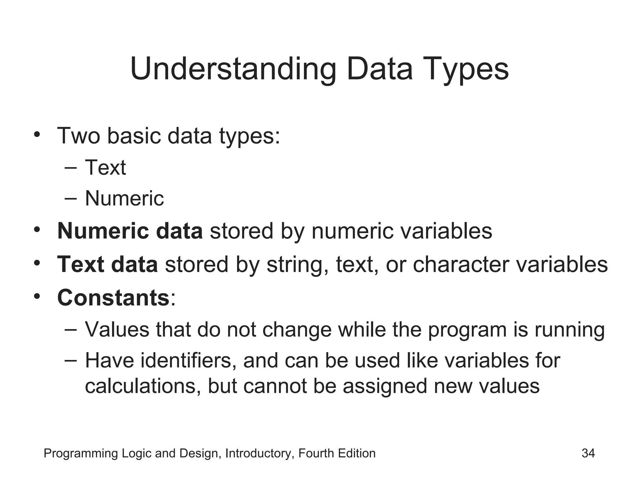 Understanding Data Types Two basic data types: Text Numeric Numeric data stored by numeric variables Text data stored by string, text, or character variables Constants : Values that do not change while the program is running Have identifiers, and can be used like variables for calculations, but cannot be assigned new values 