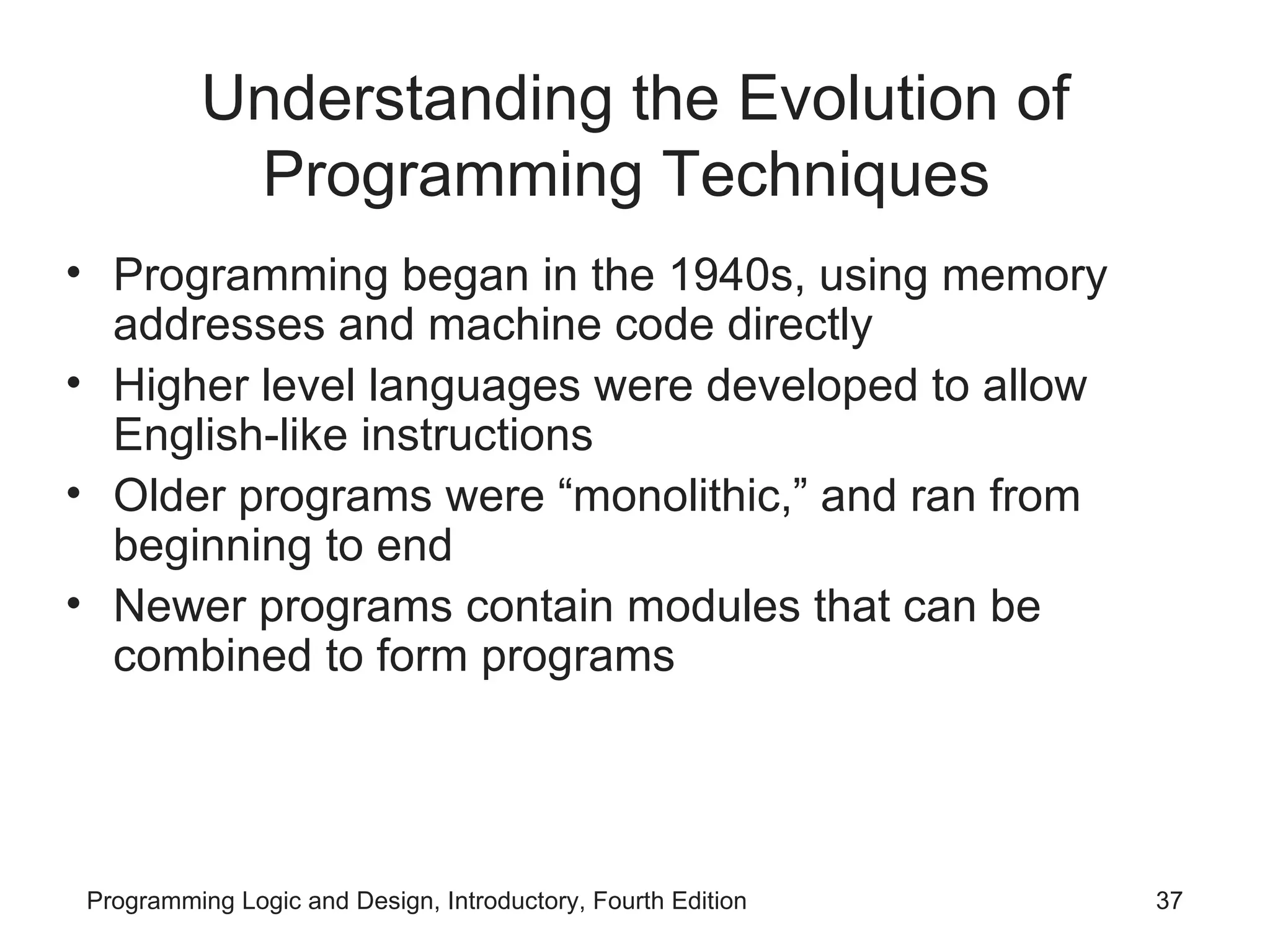 Understanding the Evolution of Programming Techniques Programming began in the 1940s, using memory addresses and machine code directly Higher level languages were developed to allow English-like instructions Older programs were “monolithic,” and ran from beginning to end Newer programs contain modules that can be combined to form programs 