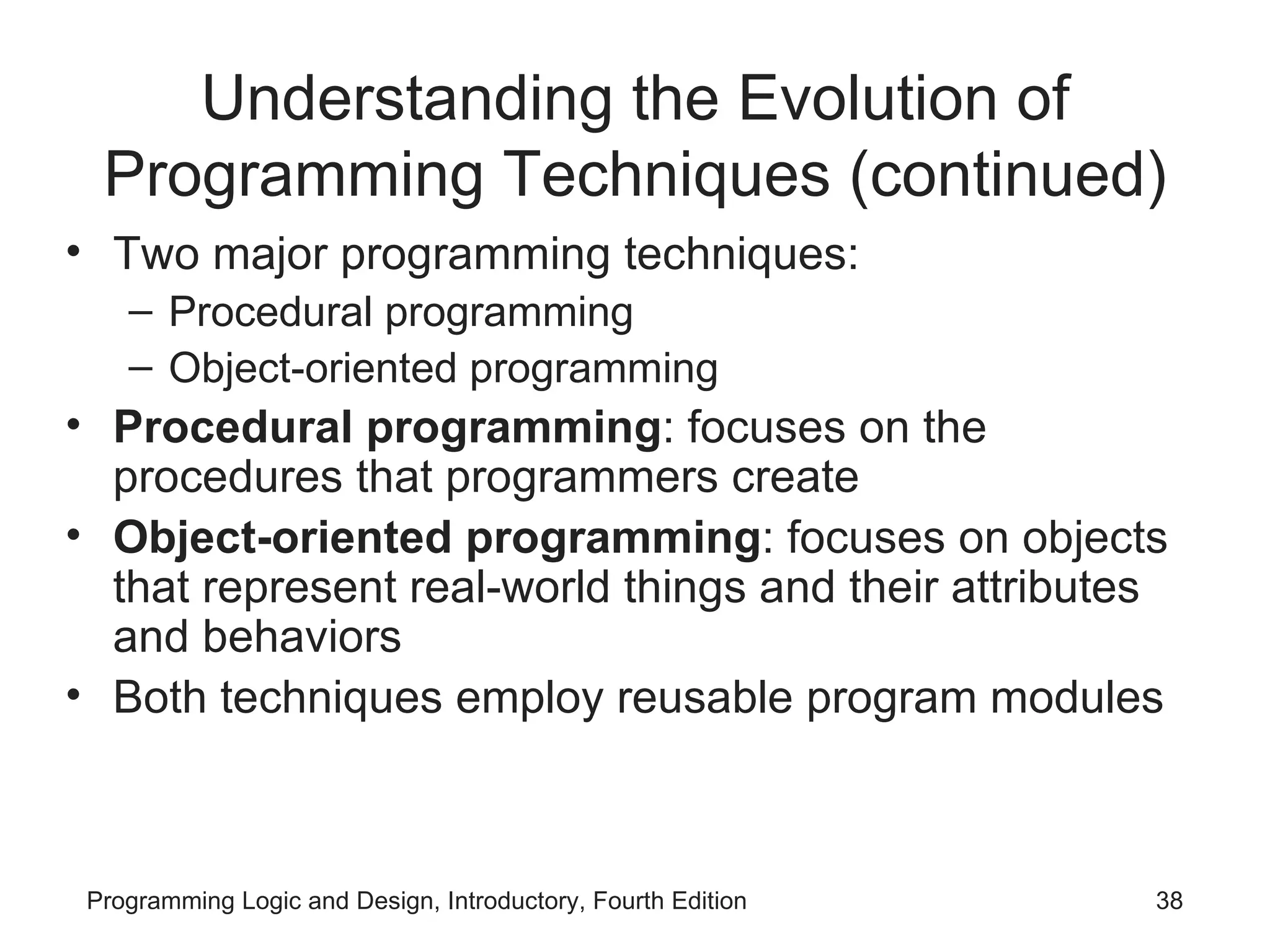 Understanding the Evolution of Programming Techniques (continued) Two major programming techniques: Procedural programming Object-oriented programming Procedural programming : focuses on the procedures that programmers create Object-oriented programming : focuses on objects that represent real-world things and their attributes and behaviors Both techniques employ reusable program modules 