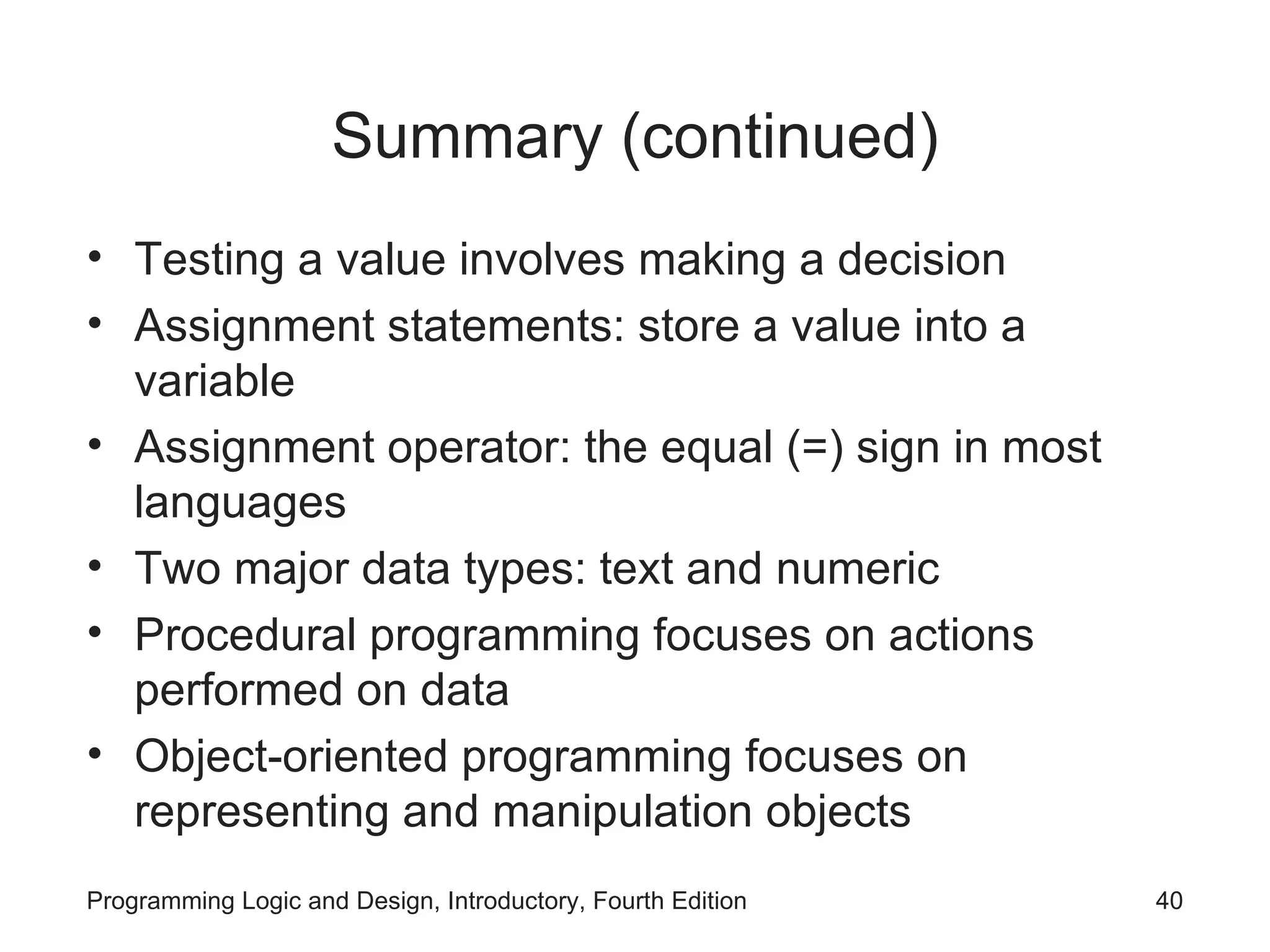 Summary (continued) Testing a value involves making a decision Assignment statements: store a value into a variable Assignment operator: the equal (=) sign in most languages Two major data types: text and numeric Procedural programming focuses on actions performed on data Object-oriented programming focuses on representing and manipulation objects 