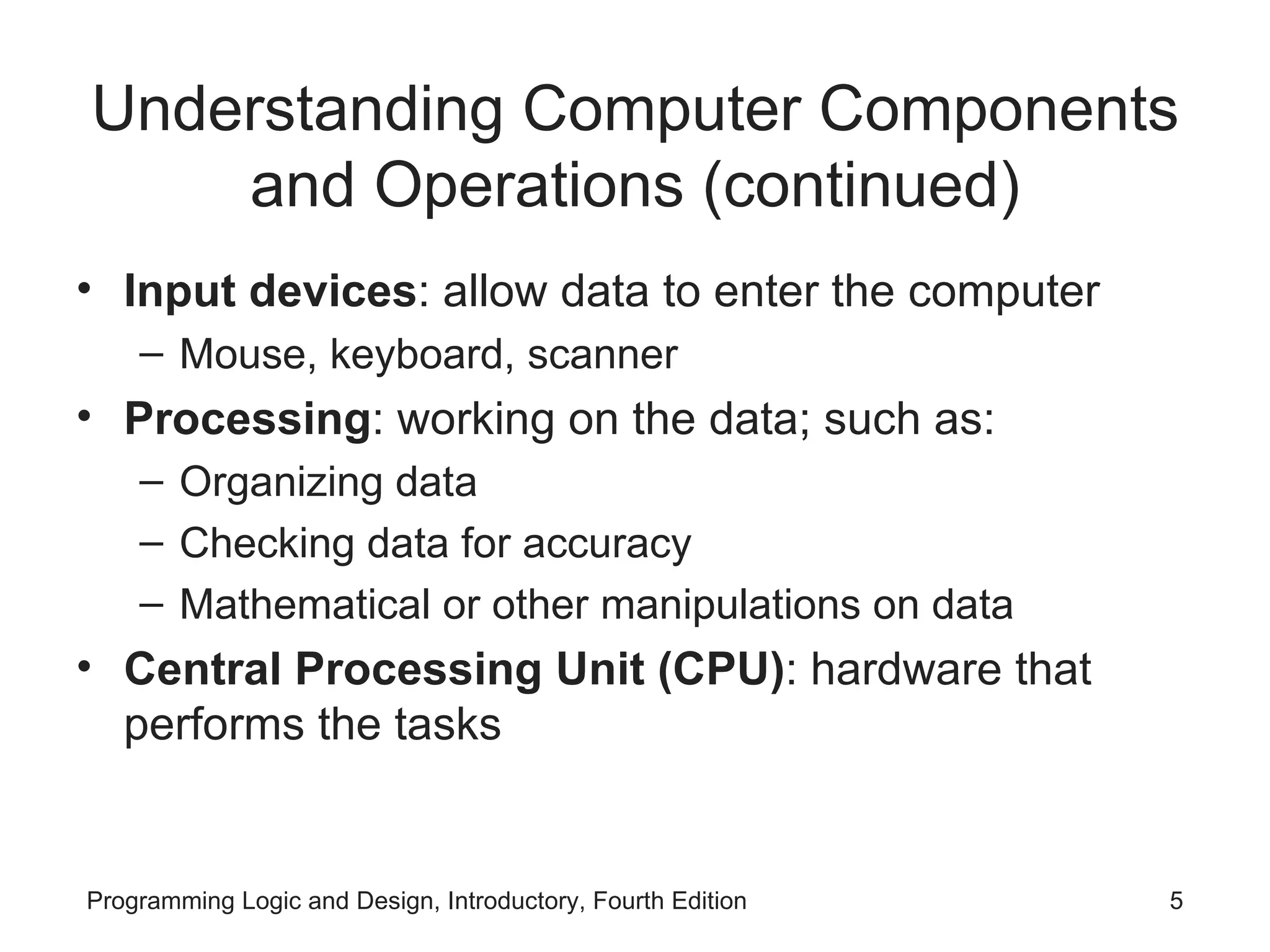 Understanding Computer Components and Operations (continued) Input devices : allow data to enter the computer Mouse, keyboard, scanner Processing : working on the data; such as: Organizing data Checking data for accuracy Mathematical or other manipulations on data Central Processing Unit (CPU) : hardware that performs the tasks 