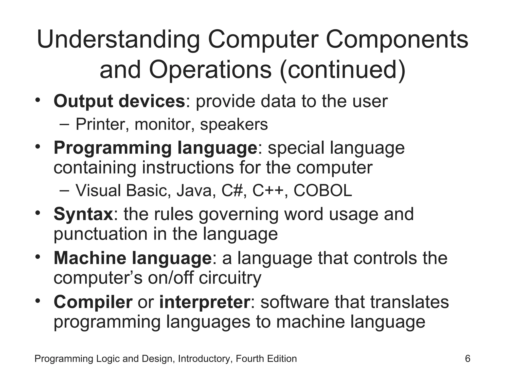 Understanding Computer Components and Operations (continued) Output devices : provide data to the user Printer, monitor, speakers Programming language : special language containing instructions for the computer Visual Basic, Java, C#, C++, COBOL Syntax : the rules governing word usage and punctuation in the language Machine language : a language that controls the computer’s on/off circuitry Compiler or interpreter : software that translates programming languages to machine language 