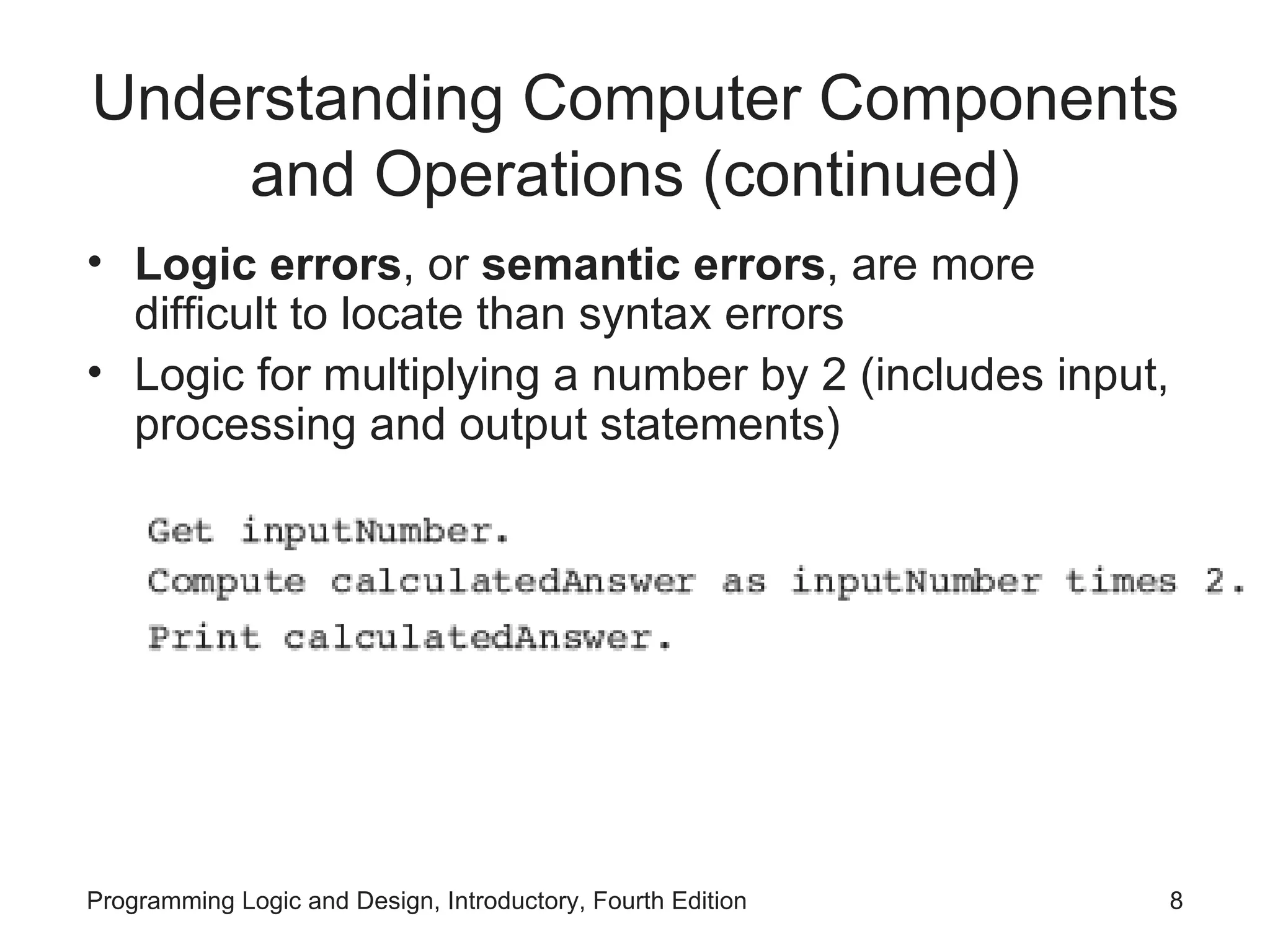 Understanding Computer Components and Operations (continued) Logic errors , or semantic errors , are more difficult to locate than syntax errors Logic for multiplying a number by 2 (includes input, processing and output statements) 