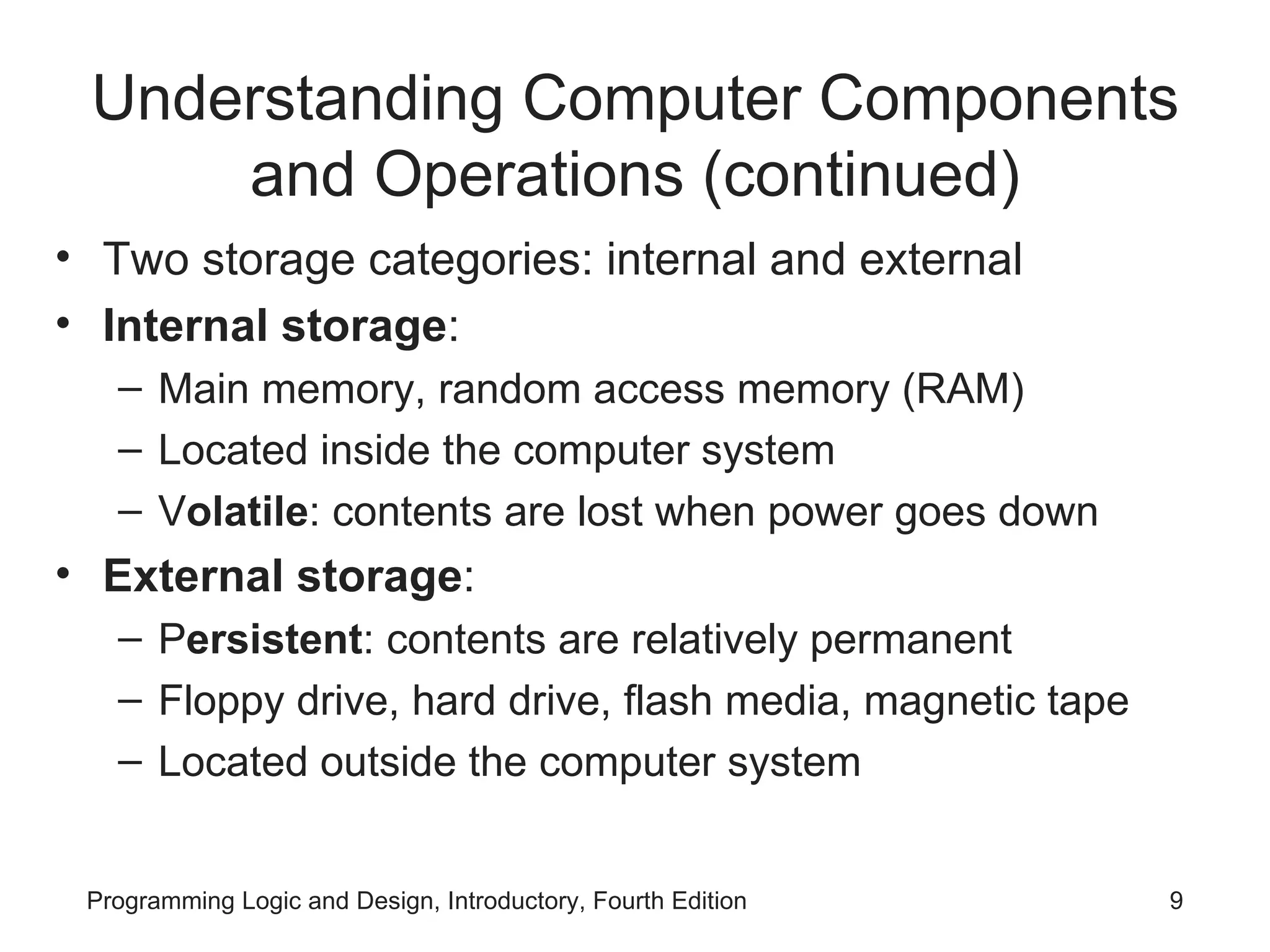 Understanding Computer Components and Operations (continued) Two storage categories: internal and external Internal storage : Main memory, random access memory (RAM) Located inside the computer system V olatile : contents are lost when power goes down External storage : P ersistent : contents are relatively permanent Floppy drive, hard drive, flash media, magnetic tape Located outside the computer system 