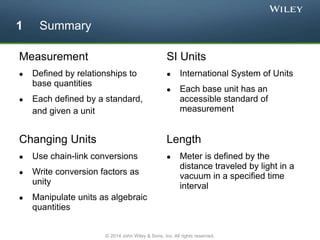 Measurement
 Defined by relationships to
base quantities
 Each defined by a standard,
and given a unit
SI Units
 International System of Units
 Each base unit has an
accessible standard of
measurement
Length
 Meter is defined by the
distance traveled by light in a
vacuum in a specified time
interval
Changing Units
 Use chain-link conversions
 Write conversion factors as
unity
 Manipulate units as algebraic
quantities
1 Summary
© 2014 John Wiley & Sons, Inc. All rights reserved.
 