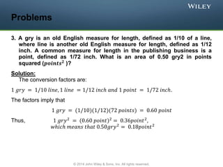 Problems
3. A gry is an old English measure for length, defined as 1/10 of a line,
where line is another old English measure for length, defined as 1/12
inch. A common measure for length in the publishing business is a
point, defined as 1/72 inch. What is an area of 0.50 gry2 in points
squared (𝒑𝒐𝒊𝒏𝒕𝒔𝟐 )?
Solution:
The conversion factors are:
1 𝑔𝑟𝑦 = 1/10 𝑙𝑖𝑛𝑒, 1 𝑙𝑖𝑛𝑒 = 1/12 𝑖𝑛𝑐ℎ 𝑎𝑛𝑑 1 𝑝𝑜𝑖𝑛𝑡 = 1/72 𝑖𝑛𝑐ℎ.
The factors imply that
1 𝑔𝑟𝑦 = (1/10)(1/12)(72 𝑝𝑜𝑖𝑛𝑡𝑠) = 0.60 𝑝𝑜𝑖𝑛𝑡
Thus, 1 𝑔𝑟𝑦2
= (0.60 𝑝𝑜𝑖𝑛𝑡)2
= 0.36𝑝𝑜𝑖𝑛𝑡2
,
𝑤ℎ𝑖𝑐ℎ 𝑚𝑒𝑎𝑛𝑠 𝑡ℎ𝑎𝑡 0.50𝑔𝑟𝑦2 = 0.18𝑝𝑜𝑖𝑛𝑡2
© 2014 John Wiley & Sons, Inc. All rights reserved.
 