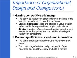 Importance of Organizational Design and Change  (cont.) Gaining competitive advantage The ability to outperform other companies because of the capacity to create more value from resources Core competences:  skills and abilities in value creation embedded in the organization’s people or structures Strategy:  pattern of decisions and actions involving core competences that produces a competitive advantage to outperform competitors Promoting efficiency, speed, and innovation The better organizations function, the more value they create The correct organizational design can lead to faster innovation and quickly get new products to market Copyright 2010 Pearson Education, Inc. Publishing as Prentice Hall 