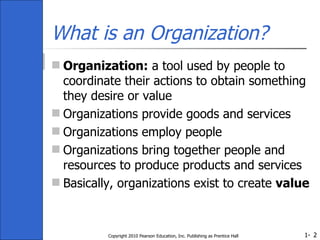 What is an Organization? Organization:  a tool used by people to coordinate their actions to obtain something they desire or value Organizations provide goods and services Organizations employ people Organizations bring together people and resources to produce products and services Basically, organizations exist to create  value Copyright 2010 Pearson Education, Inc. Publishing as Prentice Hall 