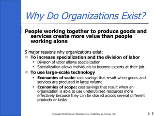 Why Do Organizations Exist? People working together to produce goods and services create more value than people working alone 5 major reasons why organizations exist: To increase specialization and the division of labor Division of labor allows specialization Specialization allows individuals to become experts at their job To use large-scale technology   Economies of scale:  cost savings that result when goods and services are produced in large volume Economies of scope:  cost savings that result when an organization is able to use underutilized resources more effectively because they can be shared across several different products or tasks Copyright 2010 Pearson Education, Inc. Publishing as Prentice Hall 