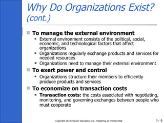 Why Do Organizations Exist?  (cont.) To manage the external environment External environment consists of the political, social, economic, and technological factors that affect organizations Organizations regularly exchange products and services for needed resources Organizations need to manage their external environment To exert power and control Organizations structure their members to efficiently produce products and services To economize on transaction costs Transaction costs:  the costs associated with negotiating, monitoring, and governing exchanges between people who must cooperate Copyright 2010 Pearson Education, Inc. Publishing as Prentice Hall 