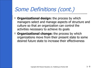 Some Definitions (cont.) Organizational design:  the process by which managers select and manage aspects of structure and culture so that an organization can control the activities necessary to achieve its goals Organizational change:  the process by which organizations move from their present state to some desired future state to increase their effectiveness Copyright 2010 Pearson Education, Inc. Publishing as Prentice Hall 