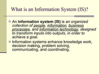 What is an Information System (IS)? An  information system (IS)  is  an organized collection of  people ,  information ,  business processes , and  information technology , designed to transform inputs into outputs, in order to achieve a goal. Information systems enhance knowledge work, decision making, problem solving, communicating, and coordinating.  