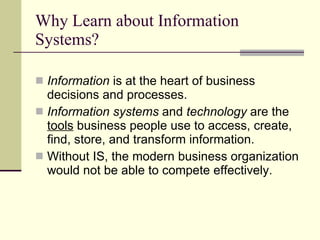Why Learn about Information Systems? Information  is at the heart of business decisions and processes.  Information systems  and  technology  are the  tools  business people use to access, create, find, store, and transform information. Without IS, the modern business organization would not be able to compete effectively. 
