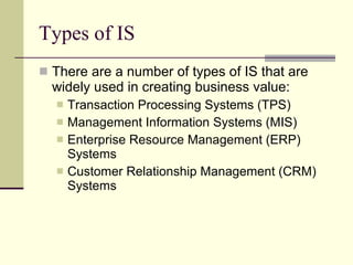 Types of IS There are a number of types of IS that are widely used in creating business value: Transaction Processing Systems (TPS) Management Information Systems (MIS) Enterprise Resource Management (ERP) Systems Customer Relationship Management (CRM) Systems 
