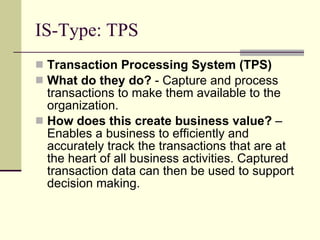 IS-Type: TPS Transaction Processing System (TPS) What do they do?  - Capture and process transactions to make them available to the organization. How does this create business value?  – Enables a business to efficiently and accurately track the transactions that are at the heart of all business activities. Captured transaction data can then be used to support decision making. 