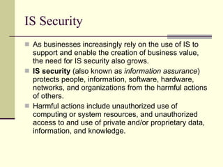 IS Security As businesses increasingly rely on the use of IS to support and enable the creation of business value, the need for IS security also grows.  IS security  (also known as  information assurance )   protects people, information, software, hardware, networks, and organizations from the harmful actions of others. Harmful actions include unauthorized use of computing or system resources, and unauthorized access to and use of private and/or proprietary data, information, and knowledge.  