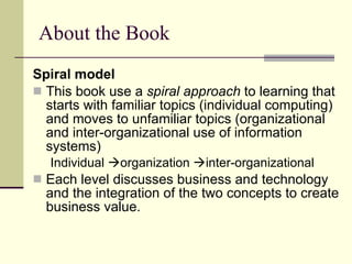 About the Book Spiral model This book use a  spiral approach  to learning that starts with familiar topics (individual computing) and moves to unfamiliar topics (organizational and inter-organizational use of information systems) Individual   organization   inter-organizational Each level discusses business and technology and the integration of the two concepts to create business value. 