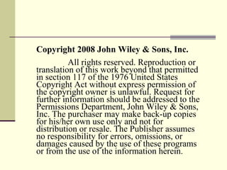 Copyright 2008 John Wiley & Sons, Inc.   All rights reserved. Reproduction or translation of this work beyond that permitted in section 117 of the 1976 United States Copyright Act without express permission of the copyright owner is unlawful. Request for further information should be addressed to the Permissions Department, John Wiley & Sons, Inc. The purchaser may make back-up copies for his/her own use only and not for distribution or resale. The Publisher assumes no responsibility for errors, omissions, or damages caused by the use of these programs or from the use of the information herein. 