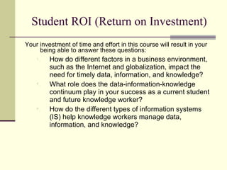 Student ROI (Return on Investment) Your investment of time and effort in this course will result in your being able to answer these questions: How do different factors in a business environment, such as the Internet and globalization, impact the need for timely data, information, and knowledge? What role does the data-information-knowledge continuum play in your success as a current student and future knowledge worker? How do the different types of information systems (IS) help knowledge workers manage data, information, and knowledge? 