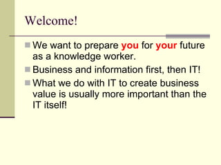 Welcome! We want to prepare  you  for  your  future as a knowledge worker. Business and information first, then IT! What we do with IT to create business value is usually more important than the IT itself! 