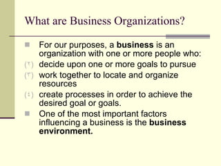 What are Business Organizations? For our purposes, a  business  is an organization with one or more people who: decide upon one or more goals to pursue work together to locate and organize resources create processes in order to achieve the desired goal or goals. One of the most important factors influencing a business is the  business environment.  