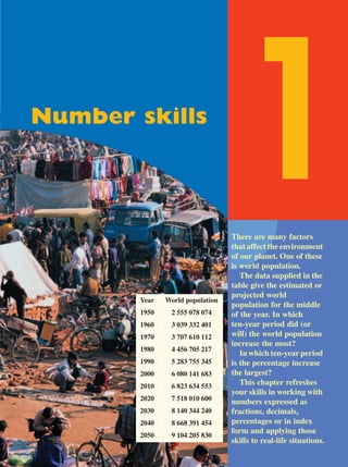 Number skills

                                   1
                                  There are many factors
                                  that affect the environment
                                  of our planet. One of these
                                  is world population.
                                     The data supplied in the
                                  table give the estimated or
                                  projected world
        Year   World population
                                  population for the middle
        1950    2 555 078 074     of the year. In which
        1960    3 039 332 401     ten-year period did (or
        1970    3 707 610 112     will) the world population
                                  increase the most?
        1980    4 456 705 217
                                     In which ten-year period
        1990    5 283 755 345     is the percentage increase
        2000    6 080 141 683     the largest?
        2010    6 823 634 553
                                     This chapter refreshes
                                  your skills in working with
        2020    7 518 010 600     numbers expressed as
        2030    8 140 344 240     fractions, decimals,
        2040    8 668 391 454     percentages or in index
                                  form and applying those
        2050    9 104 205 830
                                  skills to real-life situations.
 