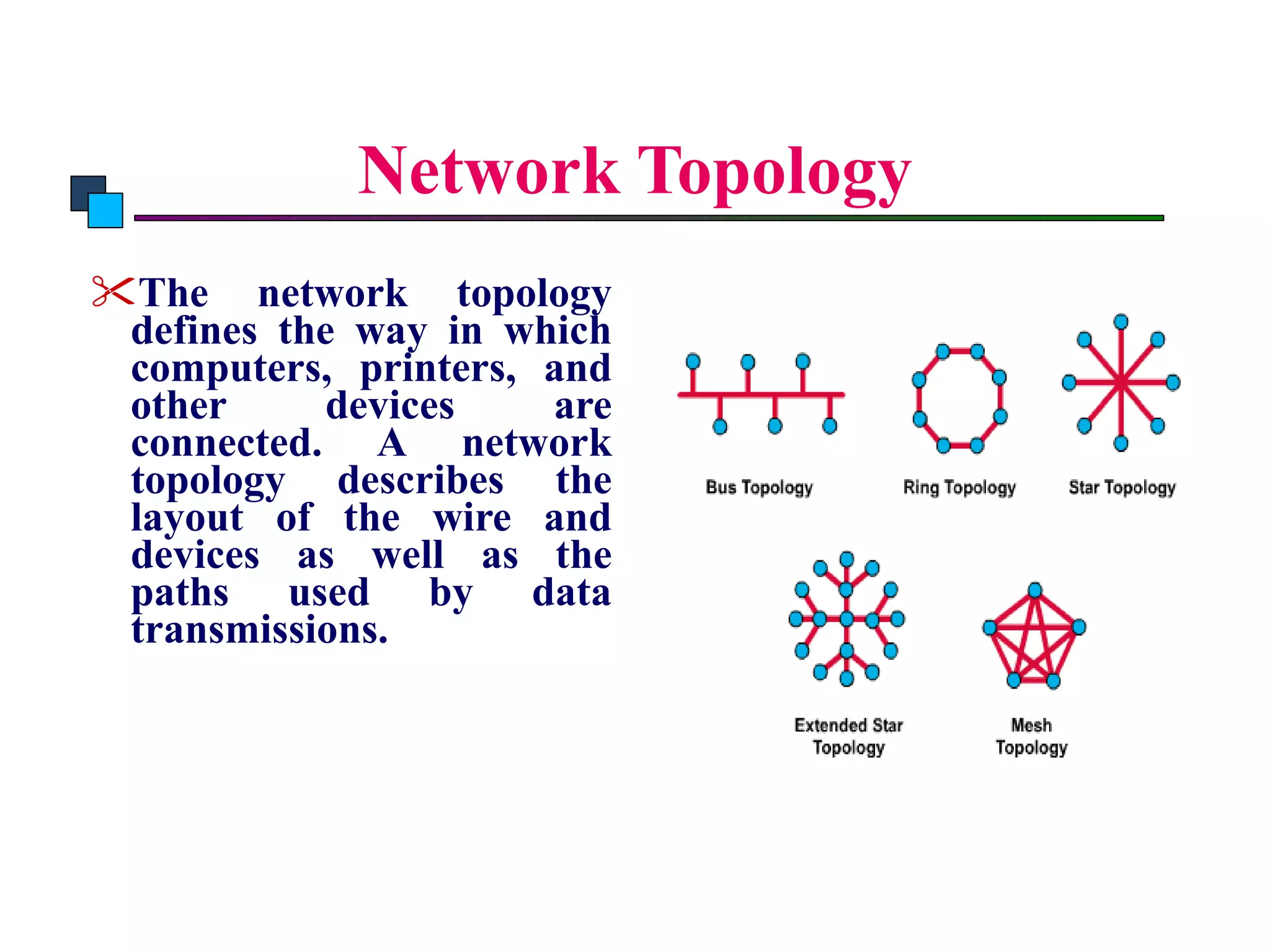 Network Topology The network topology defines the way in which computers, printers, and other devices are connected. A network topology describes the layout of the wire and devices as well as the paths used by data transmissions.   Introduction to Comuter Networks 