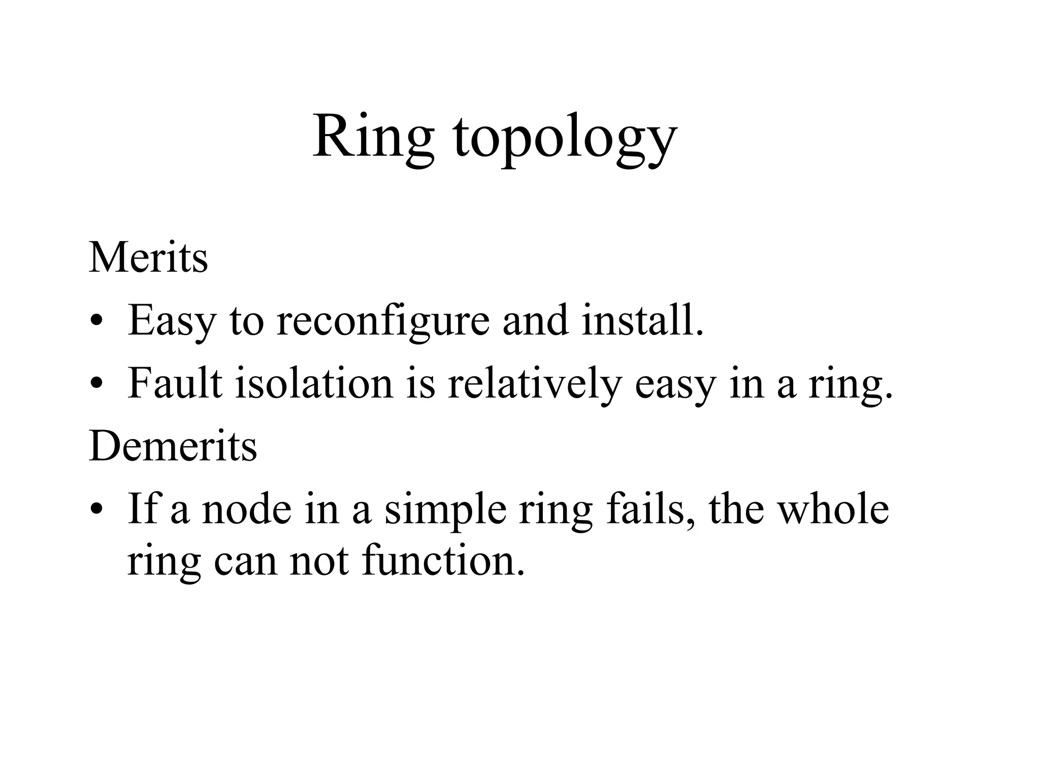 Ring topology Merits Easy to reconfigure and install. Fault isolation is relatively easy in a ring. Demerits If a node in a simple ring fails, the whole ring can not function. 
