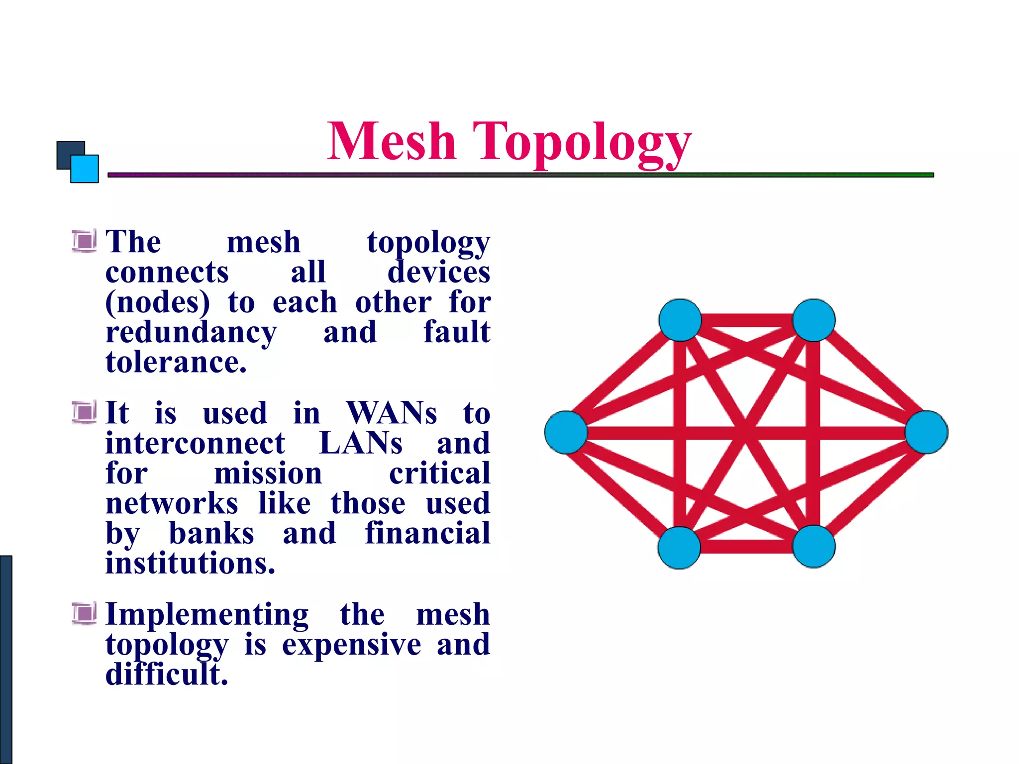 Mesh Topology The mesh topology connects all devices (nodes) to each other for redundancy and fault tolerance.  It is used in WANs to interconnect LANs and for mission critical networks like those used by banks and financial institutions.  Implementing the mesh topology is expensive and difficult.   Introduction to Computer Networks 